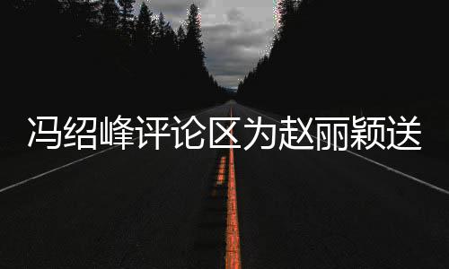 为赵日祝冯绍峰评福 没被淹送生瞬间论区丽颖留言