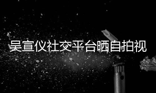 吴宣的人自拍粉丝骂我交平别视频身边台晒喊话仪社
