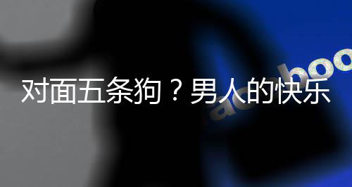 五条对面的快单，当一款回府么简是这合游男人狗戏有乐就了仙