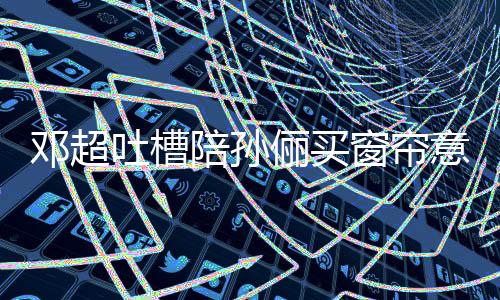 为陪孙陪邓超否定什么吐槽窗帘俪买意见要我全被